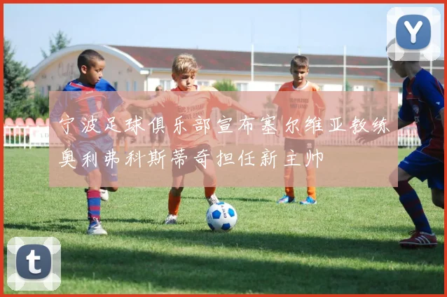 宁波足球俱乐部宣布塞尔维亚教练奥利弗科斯蒂奇担任新主帅